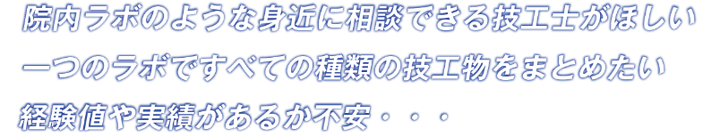 院内ラボのような身近に相談できる技工士がほしい一つのラボですべての種類の技工物をまとめたい経験値や実績があるか不安・・・