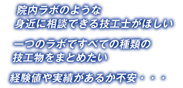 院内ラボのような身近に相談できる技工士がほしい一つのラボですべての種類の技工物をまとめたい経験値や実績があるか不安・・・